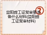 益阳焊工证复审要准备什么材料(益阳焊工证复审材料)