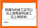 昭通办的焊工证可以在上海复审吗(焊工证上海复审)