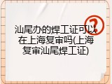 汕尾办的焊工证可以在上海复审吗(上海复审汕尾焊工证)