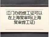 江门办的焊工证可以在上海复审吗(上海复审焊工证)