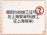 揭阳办的焊工证可以在上海复审吗(焊工证上海复审)