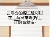 云浮办的焊工证可以在上海复审吗(焊工证跨省复审)