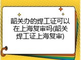 韶关办的焊工证可以在上海复审吗(韶关焊工证上海复审)