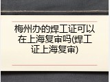 梅州办的焊工证可以在上海复审吗(焊工证上海复审)