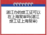 湛江办的焊工证可以在上海复审吗(湛江焊工证上海复审)
