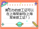 黄石办的焊工证可以在上海复审吗(上海复审焊工证？)