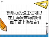 鄂州办的焊工证可以在上海复审吗(鄂州焊工证上海复审)