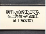 濮阳办的焊工证可以在上海复审吗(焊工证上海复审)