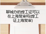 聊城办的焊工证可以在上海复审吗(焊工证上海复审)