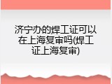 济宁办的焊工证可以在上海复审吗(焊工证上海复审)