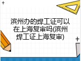 滨州办的焊工证可以在上海复审吗(滨州焊工证上海复审)