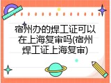 宿州办的焊工证可以在上海复审吗(宿州焊工证上海复审)