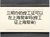 三明办的焊工证可以在上海复审吗(焊工证上海复审)