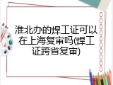 淮北办的焊工证可以在上海复审吗(焊工证跨省复审)