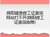 绵阳建委焊工证查询网站打不开(绵阳焊工证查询故障)