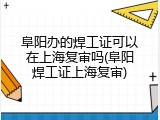 阜阳办的焊工证可以在上海复审吗(阜阳焊工证上海复审)