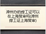 漳州办的焊工证可以在上海复审吗(漳州焊工证上海复审)