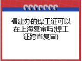 福建办的焊工证可以在上海复审吗(焊工证跨省复审)
