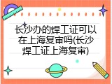 长沙办的焊工证可以在上海复审吗(长沙焊工证上海复审)
