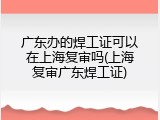 广东办的焊工证可以在上海复审吗(上海复审广东焊工证)