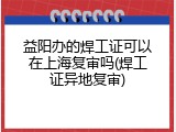 益阳办的焊工证可以在上海复审吗(焊工证异地复审)