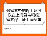 张家界办的焊工证可以在上海复审吗(张家界焊工证上海复审)