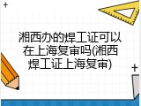 湘西办的焊工证可以在上海复审吗(湘西焊工证上海复审)