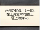永州办的焊工证可以在上海复审吗(焊工证上海复审)