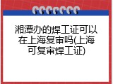 湘潭办的焊工证可以在上海复审吗(上海可复审焊工证)