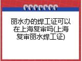 丽水办的焊工证可以在上海复审吗(上海复审丽水焊工证)