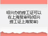 绍兴办的焊工证可以在上海复审吗(绍兴焊工证上海复审)
