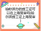 哈尔滨办的焊工证可以在上海复审吗(哈尔滨焊工证上海复审)