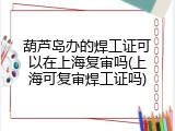 葫芦岛办的焊工证可以在上海复审吗(上海可复审焊工证吗)