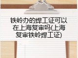 铁岭办的焊工证可以在上海复审吗(上海复审铁岭焊工证)