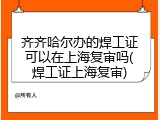齐齐哈尔办的焊工证可以在上海复审吗(焊工证上海复审)