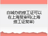 白城办的焊工证可以在上海复审吗(上海焊工证复审)