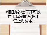 朝阳办的焊工证可以在上海复审吗(焊工证上海复审)