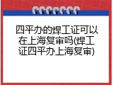 四平办的焊工证可以在上海复审吗(焊工证四平办上海复审)