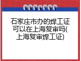 石家庄市办的焊工证可以在上海复审吗(上海复审焊工证)
