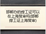邯郸办的焊工证可以在上海复审吗(邯郸焊工证上海复审)