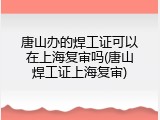 唐山办的焊工证可以在上海复审吗(唐山焊工证上海复审)