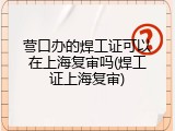 营口办的焊工证可以在上海复审吗(焊工证上海复审)