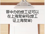 晋中办的焊工证可以在上海复审吗(焊工证上海复审)