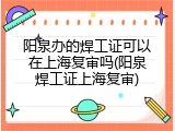 阳泉办的焊工证可以在上海复审吗(阳泉焊工证上海复审)