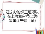 辽宁办的焊工证可以在上海复审吗(上海复审辽宁焊工证)
