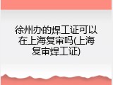 徐州办的焊工证可以在上海复审吗(上海复审焊工证)
