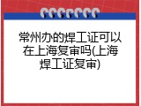 常州办的焊工证可以在上海复审吗(上海焊工证复审)