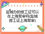 盐城办的焊工证可以在上海复审吗(盐城焊工证上海复审)