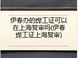 伊春办的焊工证可以在上海复审吗(伊春焊工证上海复审)