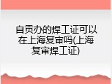 自贡办的焊工证可以在上海复审吗(上海复审焊工证)